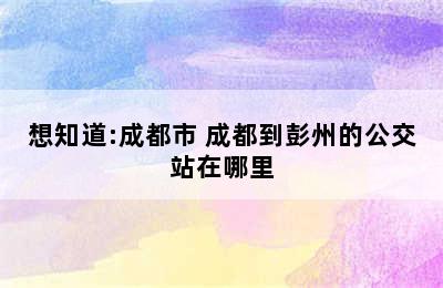 想知道:成都市 成都到彭州的公交站在哪里